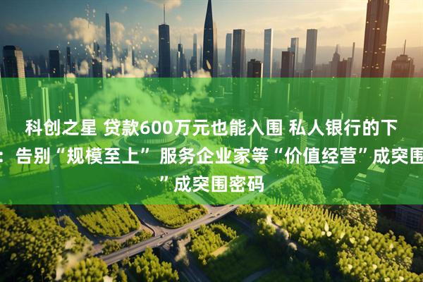 科创之星 贷款600万元也能入围 私人银行的下半场：告别“规模至上” 服务企业家等“价值经营”成突围密码