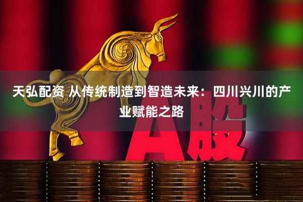 天弘配资 从传统制造到智造未来：四川兴川的产业赋能之路