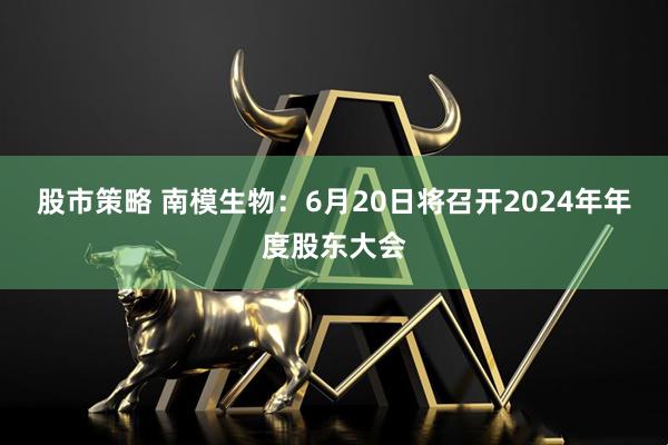 股市策略 南模生物：6月20日将召开2024年年度股东大会