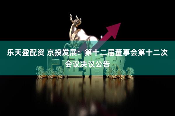 乐天盈配资 京投发展：第十二届董事会第十二次会议决议公告