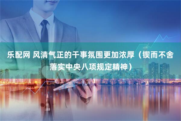 乐配网 风清气正的干事氛围更加浓厚（锲而不舍落实中央八项规定精神）