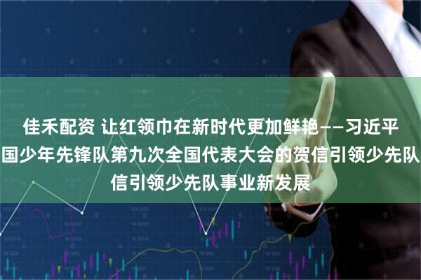 佳禾配资 让红领巾在新时代更加鲜艳——习近平总书记致中国少年先锋队第九次全国代表大会的贺信引领少先队事业新发展