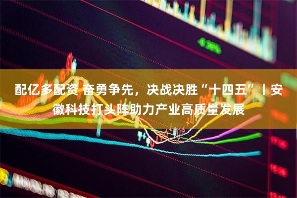 配亿多配资 奋勇争先，决战决胜“十四五”丨安徽科技打头阵助力产业高质量发展