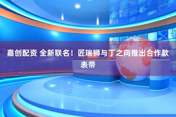 嘉创配资 全新联名！匠瑞狮与丁之向推出合作款表带