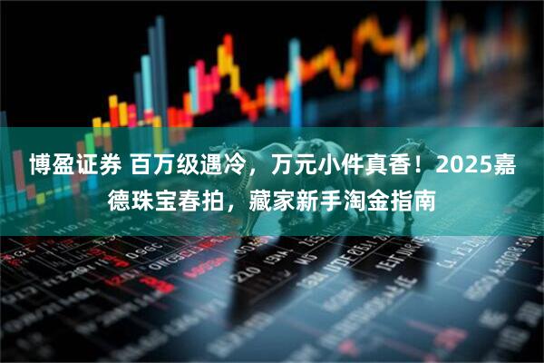 博盈证券 百万级遇冷，万元小件真香！2025嘉德珠宝春拍，藏家新手淘金指南