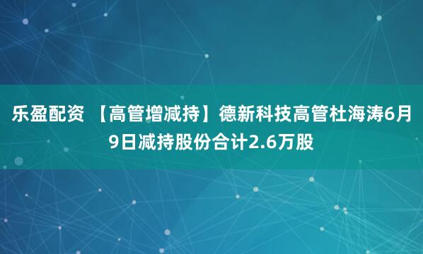 乐盈配资 【高管增减持】德新科技高管杜海涛6月9日减持股份合计2.6万股