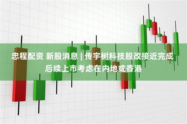 忠程配资 新股消息 | 传宇树科技股改接近完成 后续上市考虑在内地或香港