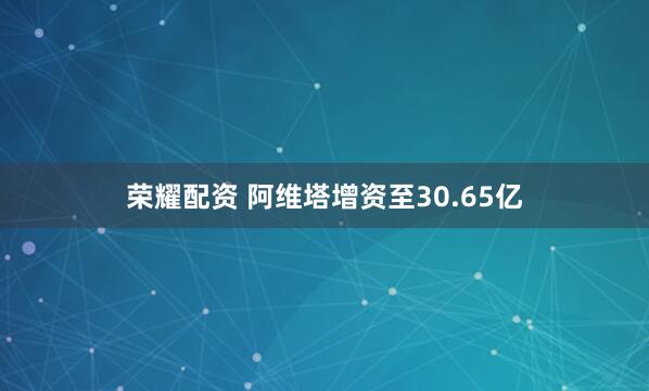 荣耀配资 阿维塔增资至30.65亿