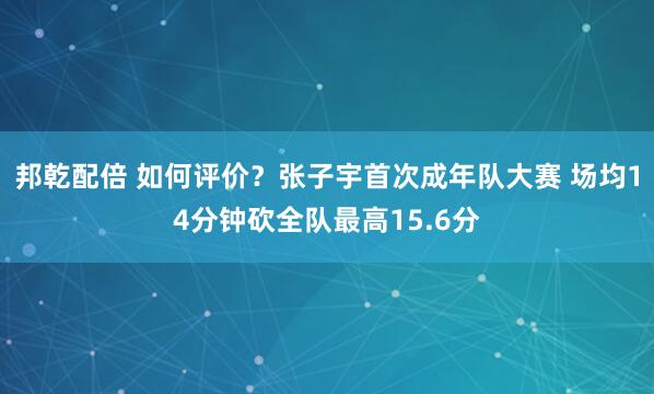 邦乾配倍 如何评价？张子宇首次成年队大赛 场均14分钟砍全队最高15.6分