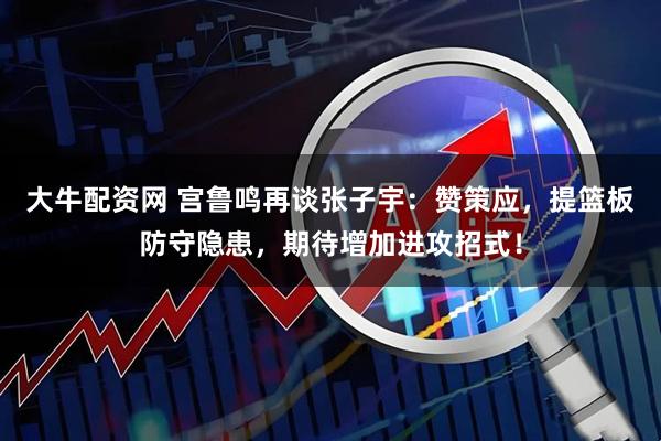大牛配资网 宫鲁鸣再谈张子宇：赞策应，提篮板防守隐患，期待增加进攻招式！