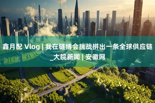 鑫月配 Vlog | 我在链博会挑战拼出一条全球供应链_大皖新闻 | 安徽网