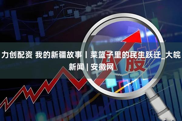力创配资 我的新疆故事丨菜篮子里的民生跃迁_大皖新闻 | 安徽网