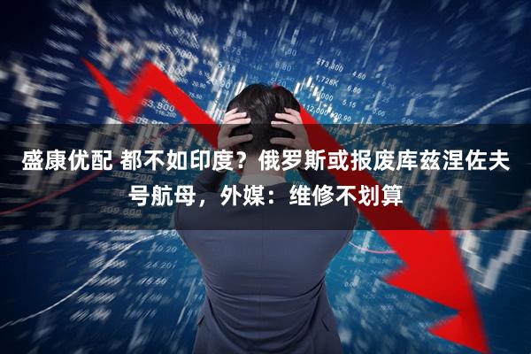 盛康优配 都不如印度？俄罗斯或报废库兹涅佐夫号航母，外媒：维修不划算