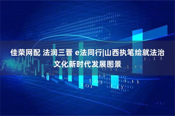 佳荣网配 法润三晋 e法同行|山西执笔绘就法治文化新时代发展图景