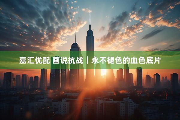 嘉汇优配 画说抗战｜永不褪色的血色底片