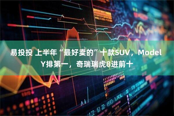 易投投 上半年“最好卖的”十款SUV，Model Y排第一，奇瑞瑞虎8进前十
