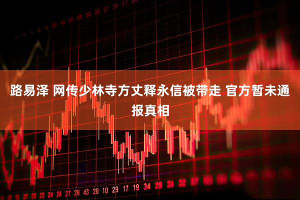 路易泽 网传少林寺方丈释永信被带走 官方暂未通报真相
