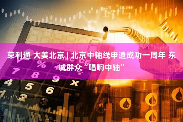 荣利通 大美北京 | 北京中轴线申遗成功一周年 东城群众“唱响中轴”