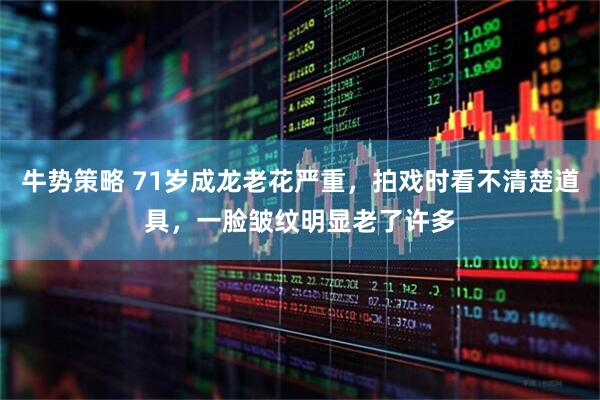 牛势策略 71岁成龙老花严重，拍戏时看不清楚道具，一脸皱纹明显老了许多