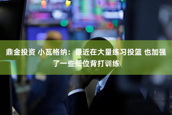鼎金投资 小瓦格纳：最近在大量练习投篮 也加强了一些低位背打训练