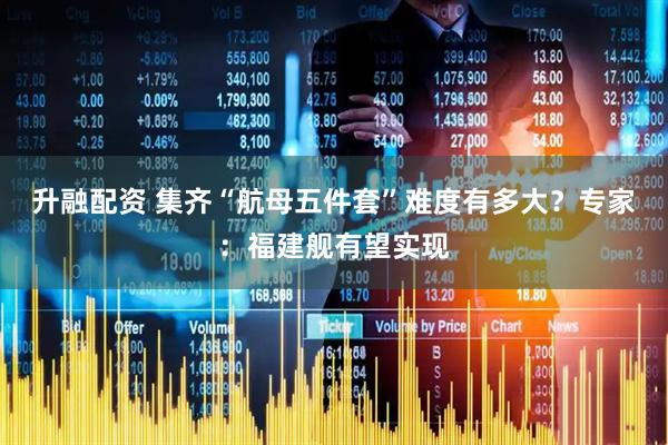 升融配资 集齐“航母五件套”难度有多大？专家：福建舰有望实现