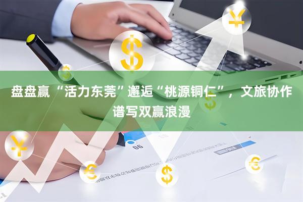 盘盘赢 “活力东莞”邂逅“桃源铜仁”，文旅协作谱写双赢浪漫