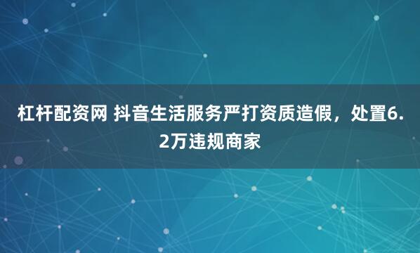 杠杆配资网 抖音生活服务严打资质造假，处置6.2万违规商家