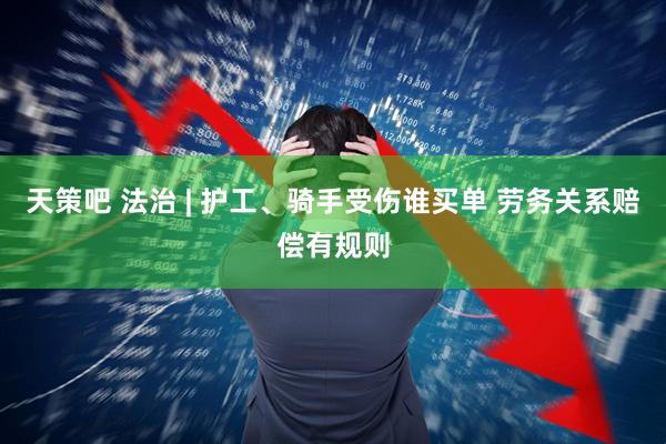 天策吧 法治 | 护工、骑手受伤谁买单 劳务关系赔偿有规则