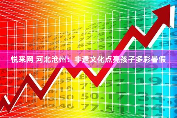 悦来网 河北沧州：非遗文化点亮孩子多彩暑假