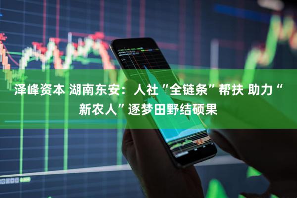 泽峰资本 湖南东安：人社“全链条”帮扶 助力“新农人”逐梦田野结硕果