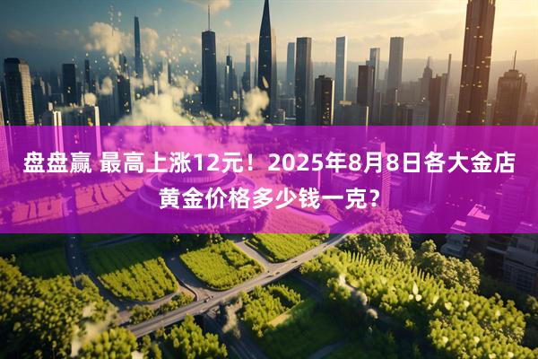 盘盘赢 最高上涨12元！2025年8月8日各大金店黄金价格多少钱一克？