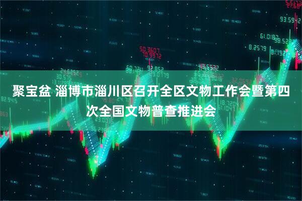聚宝盆 淄博市淄川区召开全区文物工作会暨第四次全国文物普查推进会