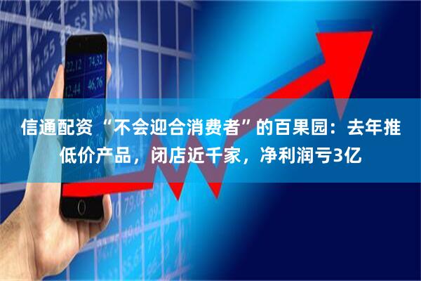 信通配资 “不会迎合消费者”的百果园：去年推低价产品，闭店近千家，净利润亏3亿