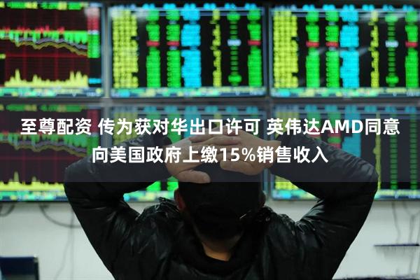 至尊配资 传为获对华出口许可 英伟达AMD同意向美国政府上缴15%销售收入