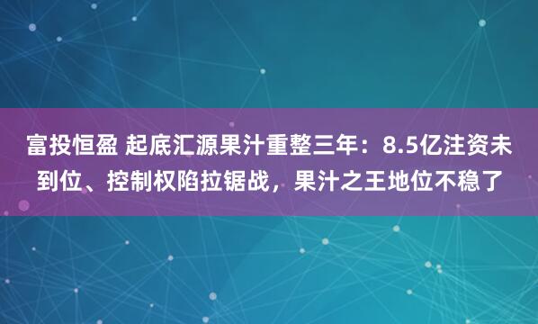 富投恒盈 起底汇源果汁重整三年：8.5亿注资未到位、控制权陷拉锯战，果汁之王地位不稳了