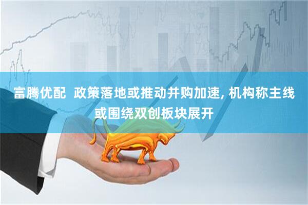 富腾优配  政策落地或推动并购加速, 机构称主线或围绕双创板块展开