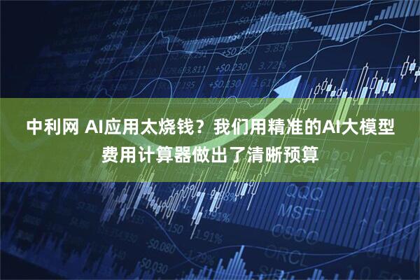 中利网 AI应用太烧钱？我们用精准的AI大模型费用计算器做出了清晰预算