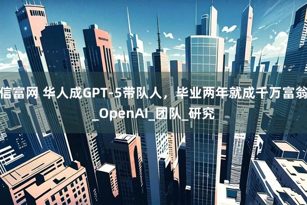 信富网 华人成GPT-5带队人，毕业两年就成千万富翁_OpenAI_团队_研究