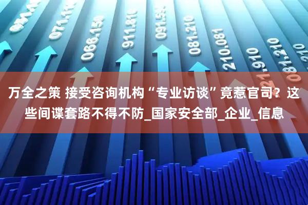 万全之策 接受咨询机构“专业访谈”竟惹官司？这些间谍套路不得不防_国家安全部_企业_信息
