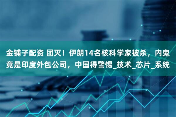 金铺子配资 团灭！伊朗14名核科学家被杀，内鬼竟是印度外包公司，中国得警惕_技术_芯片_系统