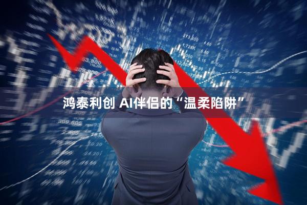 鸿泰利创 AI伴侣的“温柔陷阱”