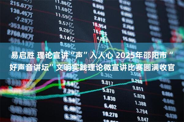 易启胜 理论宣讲“声”入人心 2025年邵阳市“好声音讲坛”文明实践理论微宣讲比赛圆满收官