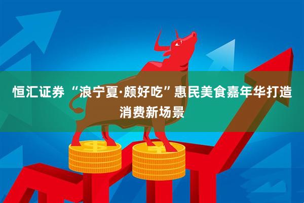 恒汇证券 “浪宁夏·颇好吃”惠民美食嘉年华打造消费新场景