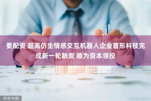 要配资 超高仿生情感交互机器人企业首形科技完成新一轮融资 顺为资本领投