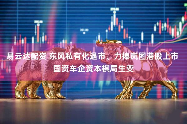 易云达配资 东风私有化退市、力捧岚图港股上市 国资车企资本棋局生变