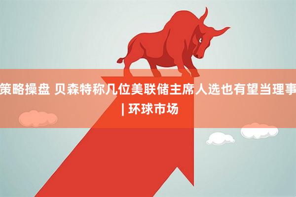 策略操盘 贝森特称几位美联储主席人选也有望当理事 | 环球市场