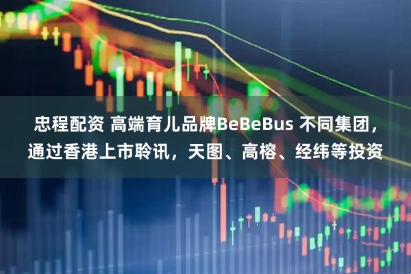忠程配资 高端育儿品牌BeBeBus 不同集团，通过香港上市聆讯，天图、高榕、经纬等投资