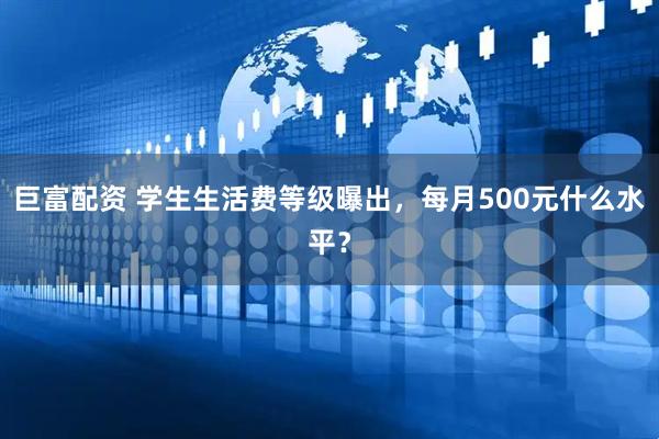 巨富配资 学生生活费等级曝出，每月500元什么水平？