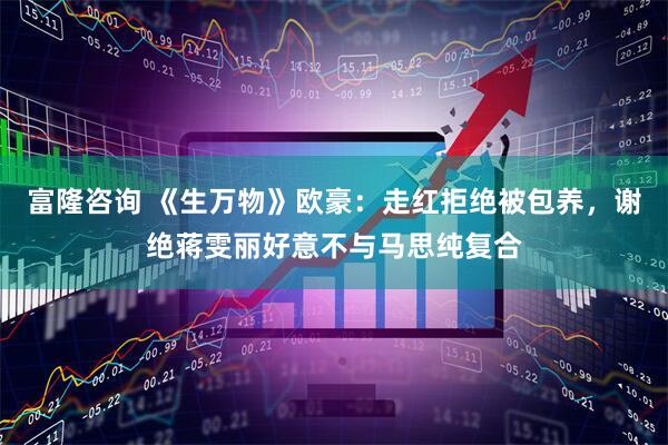 富隆咨询 《生万物》欧豪：走红拒绝被包养，谢绝蒋雯丽好意不与马思纯复合