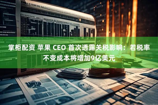掌柜配资 苹果 CEO 首次透露关税影响：若税率不变成本将增加9亿美元
